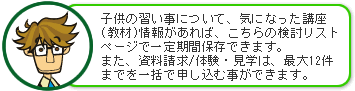 子供の習い事について、気になった講座(教材)があれば、こちらの検討リストページで一定期間保存できます。また、資料請求／体験・見学は、最大12件までを一括で申し込む事ができます。 