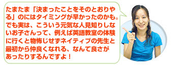 たまたま「決まったことをそのとおりやる」のにはタイミングが早かったのかも。
でも実は、こういう元気な人見知りしないお子さんって、例えば英語教室の体験に行くと物怖じせずネイティブの先生と最初から仲良くなれる、なんて良さがあったりするんですよ！