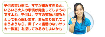 子供の習い事に、ママが絡みすぎると、いろいろ大人の事情が発生してしまうのですよね。子供は、ママの笑顔が減るととっても心配します。あんまり疲れてしまうようなら、潔「ママ当番のないサッカー教室」を探してみるのもよいかも！