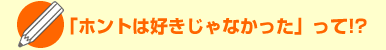 「ホントは好きじゃなかった」って!?