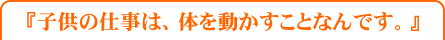 子供の仕事は、体を動かすことなんです。