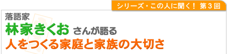 シリーズこの人に聞く！第３回 落語家　林家きくおさんが語る人をつくる家庭と家族の大切さ