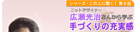 シリーズこの人に聞く！第9回 ニットデザイナー　広瀬光治さんから学ぶ「手づくりの充実感」