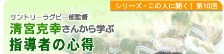 シリーズこの人に聞く！第10回 サントリーラグビー部監督　清宮克幸さんから学ぶ 指導者の心得