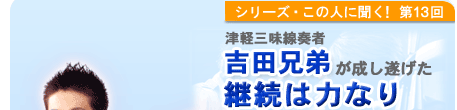 シリーズこの人に聞く！第13回 津軽三味線奏者　吉田兄弟が成し遂げた　継続は力なり