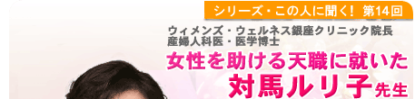 シリーズこの人に聞く！第14回 産婦人科医・医学博士  女性を助ける天職に就いた　対馬ルリ子先生