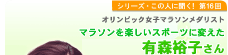 シリーズこの人に聞く！第16回 オリンピック女子マラソンメダリスト有森裕子さん