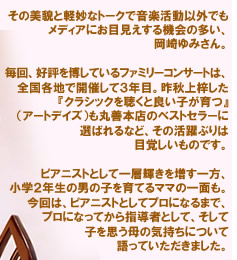 その美貌と軽妙なトークで音楽活動以外でもメディアにお目見えする機会の多い、岡崎ゆみさん。□毎回、好評を博しているファミリーコンサートは、全国各地で開催して３年目。昨秋上梓した『クラシックを聴くと良い子が育つ』（アートデイズ）も丸善本店のベストセラーに選ばれるなど、その活躍ぶりは目覚しいものです。ピアニストとして一層輝きを増す一方、小学２年生の男の子を育てるママの一面も。今回は、ピアニストとしてプロになるまで、プロになってから指導者として、そして子を思う母の気持ちについて語っていただきました。