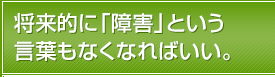 将来的に「障害」という言葉もなくなればいい。