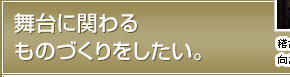 舞台に関わるものづくりをしたい。