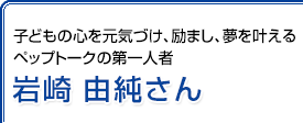 子どもの心を元気づけ、励まし、夢を叶えるペップトークの第一人者 岩崎由純さん