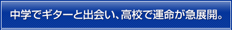 中学でギターと出会い、高校で運命が急展開。