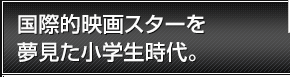 国際的映画スターを夢見た小学生時代。