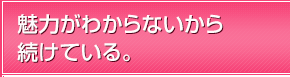 魅力がわからないから続けている。