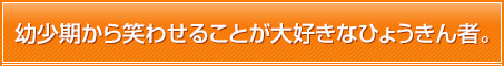 幼少期から笑わせることが大好きなひょうきん者。