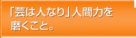 「芸は人なり」人間力を磨くこと。