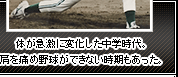 体が急激に変化した中学時代。肩を痛め野球ができない時期もあった。