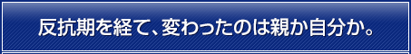 反抗期を経て、変わったのは親か自分か。