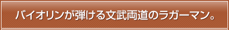 バイオリンが弾ける文武両道のラガーマン。