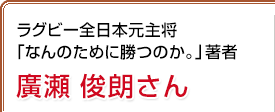 ラグビー全日本元主将「なんのために勝つのか。」著者 廣瀬俊朗さん