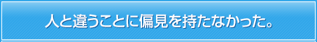 人と違うことに偏見を持たなかった。