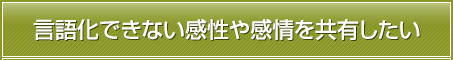 言語化できない感性や感情を共有したい。