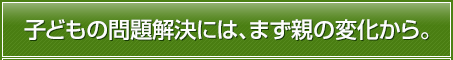 子どもの問題解決には、まず親の変化から。