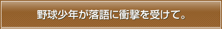 野球少年が落語に衝撃を受けて。