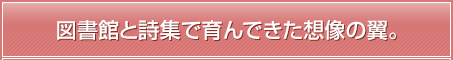 図書館と詩集で育んできた想像の翼。