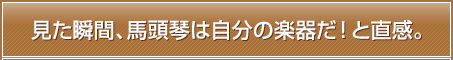 見た瞬間、馬頭琴は自分の楽器だ！と直感。