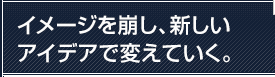 イメージを崩し、新しいアイデアで変えていく。