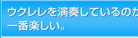 ウクレレを演奏しているのが一番楽しい。