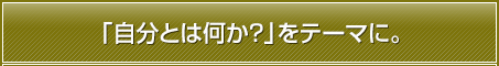 「自分とは何か？」をテーマに。