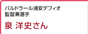 バルドラール浦安デフィオ 監督兼選手
 泉洋史さん