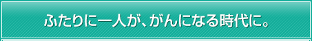 ふたりに一人が、がんになる時代に。