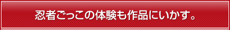 忍者ごっこの体験も作品にいかす。