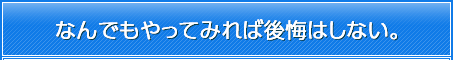 なんでもやってみれば後悔はしない。