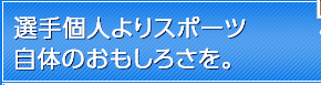 選手個人よりスポーツ自体のおもしろさを。