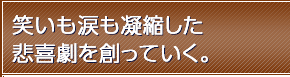 笑いも涙も凝縮した悲喜劇を創っていく。