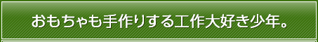 おもちゃも手作りする工作大好き少年。