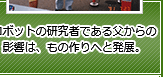 ロボットの研究者である父からの影響は、もの作りへと発展。