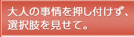 大人の事情を押し付けず、選択肢を見せて。