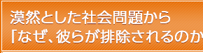 漠然とした社会問題から「なぜ、彼らが排除されるのか？」へ。