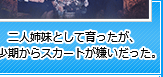 二人姉妹として育ったが、幼少期からスカートが嫌いだった。