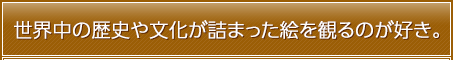 世界中の歴史や文化が詰まった絵を観るのが好き。