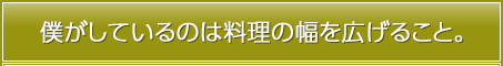 僕がしているのは料理の幅を広げること。