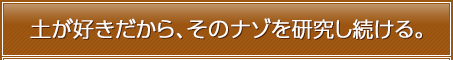 土が好きだから、そのナゾを研究し続ける。