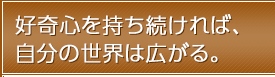 好奇心を持ち続ければ、自分の世界は広がる。