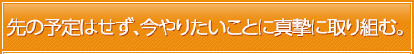 先の予定はせず、今やりたいことに真摯に取り組む。