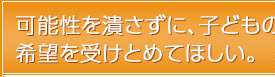 可能性を潰さずに、子どもの希望を受けとめてほしい。